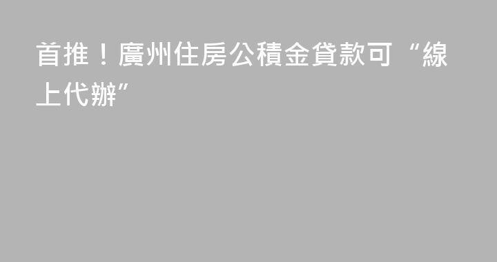 首推！廣州住房公積金貸款可“線上代辦”