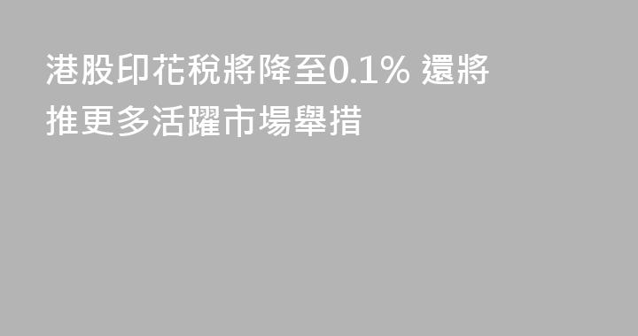 港股印花稅將降至0.1% 還將推更多活躍市場舉措
