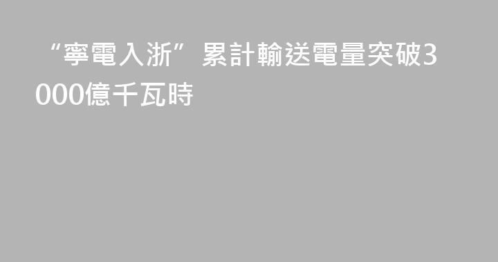 “寧電入浙”累計輸送電量突破3000億千瓦時