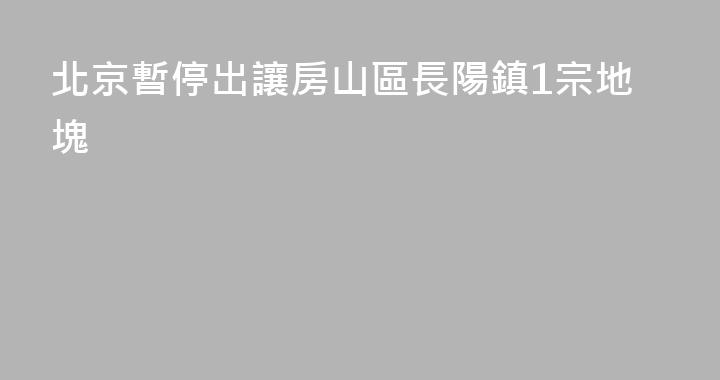 北京暫停出讓房山區長陽鎮1宗地塊