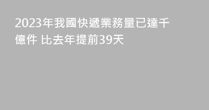 2023年我國快遞業務量已達千億件 比去年提前39天