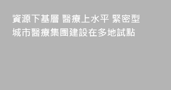 資源下基層 醫療上水平 緊密型城市醫療集團建設在多地試點