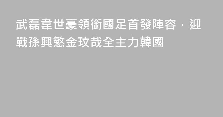 武磊韋世豪領銜國足首發陣容，迎戰孫興慜金玟哉全主力韓國
