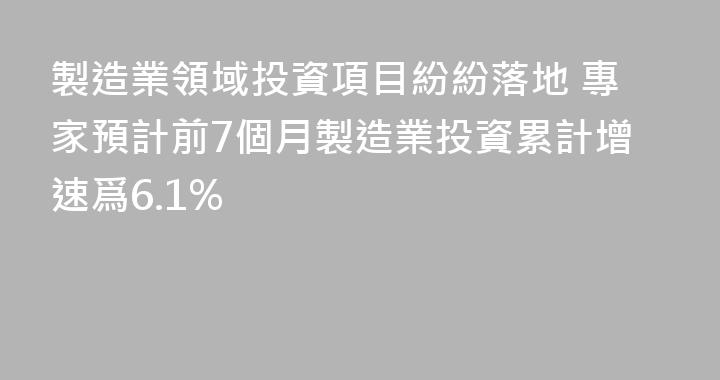 製造業領域投資項目紛紛落地 專家預計前7個月製造業投資累計增速爲6.1%