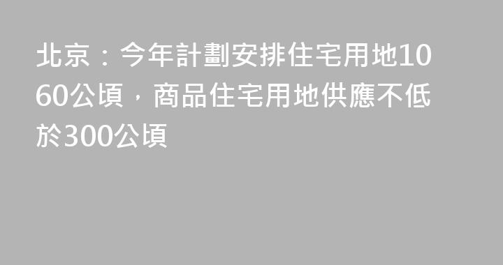 北京：今年計劃安排住宅用地1060公頃，商品住宅用地供應不低於300公頃
