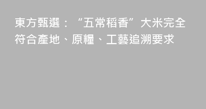 東方甄選：“五常稻香”大米完全符合產地、原糧、工藝追溯要求