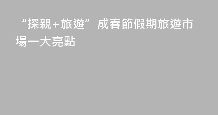 “探親+旅遊”成春節假期旅遊市場一大亮點