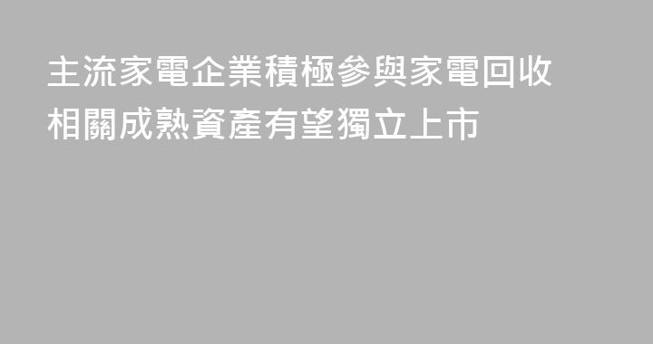 主流家電企業積極參與家電回收 相關成熟資產有望獨立上市