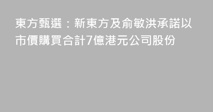 東方甄選：新東方及俞敏洪承諾以市價購買合計7億港元公司股份