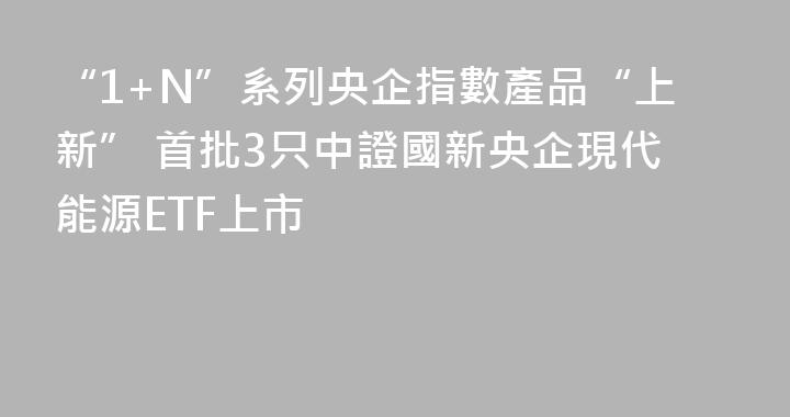 “1+N”系列央企指數產品“上新” 首批3只中證國新央企現代能源ETF上市