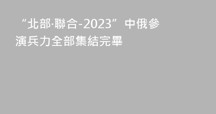 “北部·聯合-2023”中俄參演兵力全部集結完畢