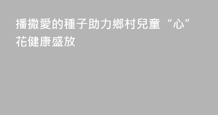 播撒愛的種子助力鄉村兒童“心”花健康盛放