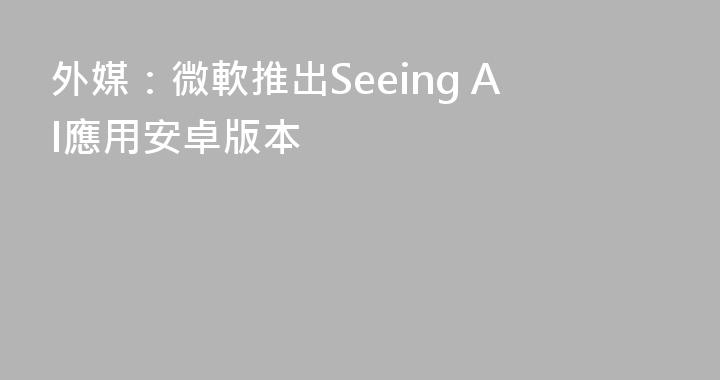 外媒：微軟推出Seeing AI應用安卓版本
