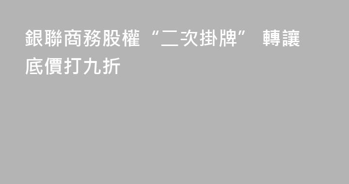 銀聯商務股權“二次掛牌” 轉讓底價打九折