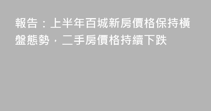 報告：上半年百城新房價格保持橫盤態勢，二手房價格持續下跌