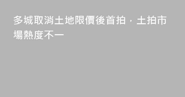 多城取消土地限價後首拍，土拍市場熱度不一