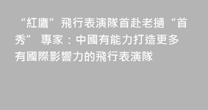 “紅鷹”飛行表演隊首赴老撾“首秀” 專家：中國有能力打造更多有國際影響力的飛行表演隊