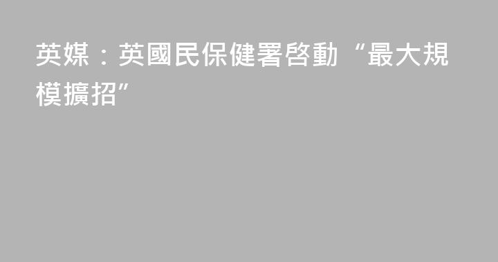 英媒：英國民保健署啓動“最大規模擴招”