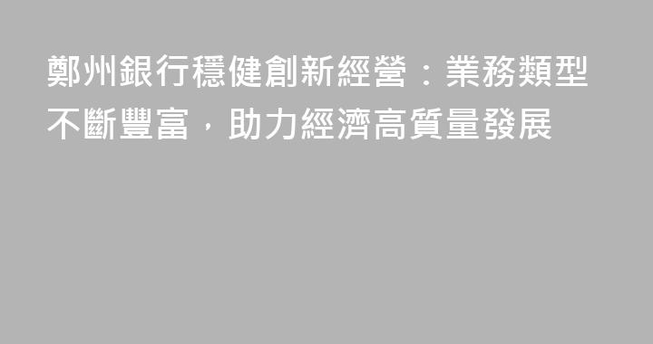 鄭州銀行穩健創新經營：業務類型不斷豐富，助力經濟高質量發展