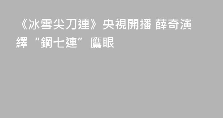 《冰雪尖刀連》央視開播 薛奇演繹“鋼七連”鷹眼