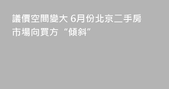 議價空間變大 6月份北京二手房市場向買方“傾斜”