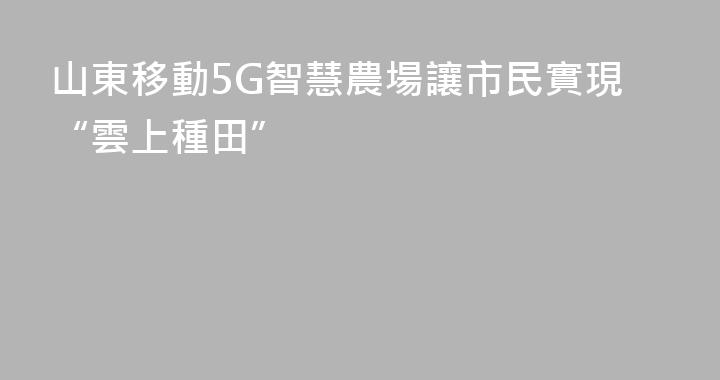 山東移動5G智慧農場讓市民實現“雲上種田”