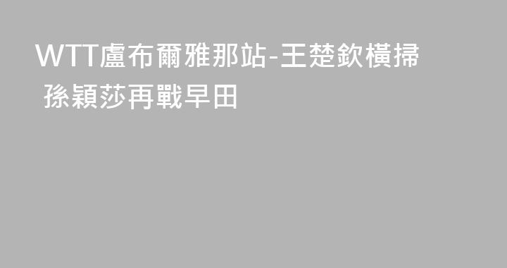 WTT盧布爾雅那站-王楚欽橫掃 孫穎莎再戰早田