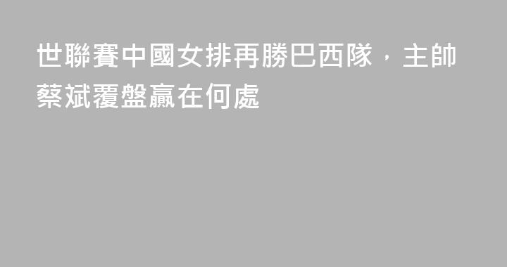 世聯賽中國女排再勝巴西隊，主帥蔡斌覆盤贏在何處