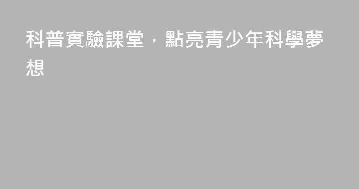 科普實驗課堂，點亮青少年科學夢想