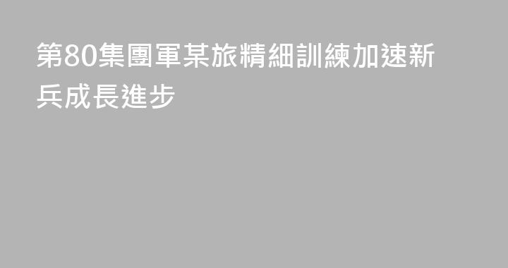 第80集團軍某旅精細訓練加速新兵成長進步