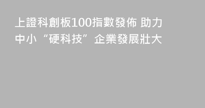 上證科創板100指數發佈 助力中小“硬科技”企業發展壯大