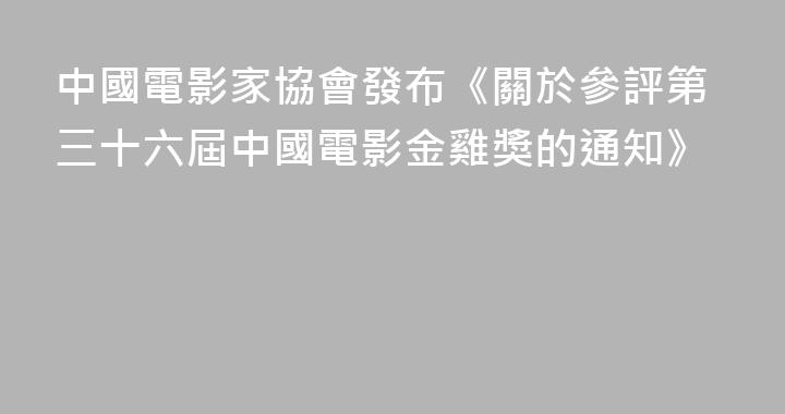 中國電影家協會發布《關於參評第三十六屆中國電影金雞獎的通知》