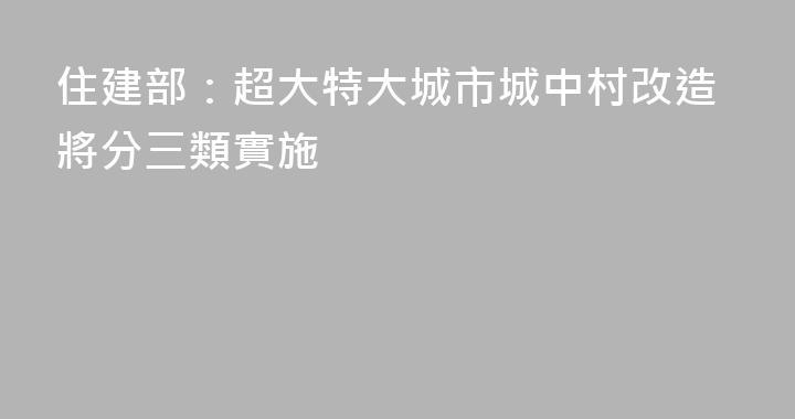住建部：超大特大城市城中村改造將分三類實施
