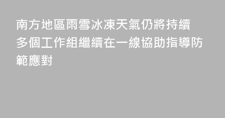 南方地區雨雪冰凍天氣仍將持續 多個工作組繼續在一線協助指導防範應對