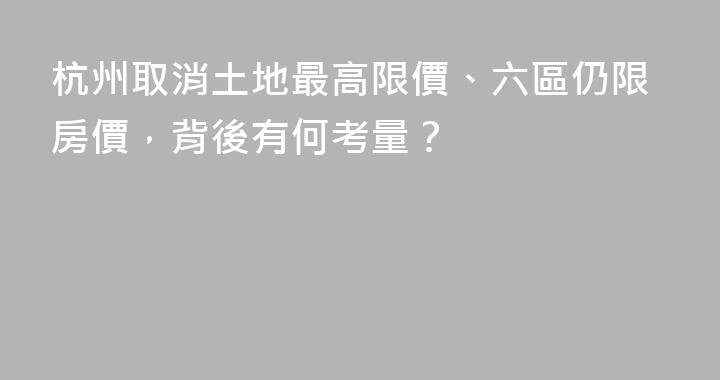 杭州取消土地最高限價、六區仍限房價，背後有何考量？