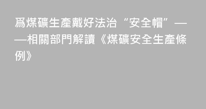 爲煤礦生產戴好法治“安全帽”——相關部門解讀《煤礦安全生產條例》