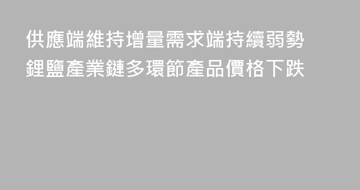 供應端維持增量需求端持續弱勢 鋰鹽產業鏈多環節產品價格下跌