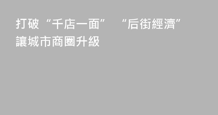 打破“千店一面” “后街經濟”讓城市商圈升級