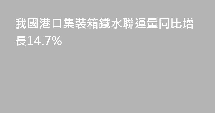 我國港口集裝箱鐵水聯運量同比增長14.7%