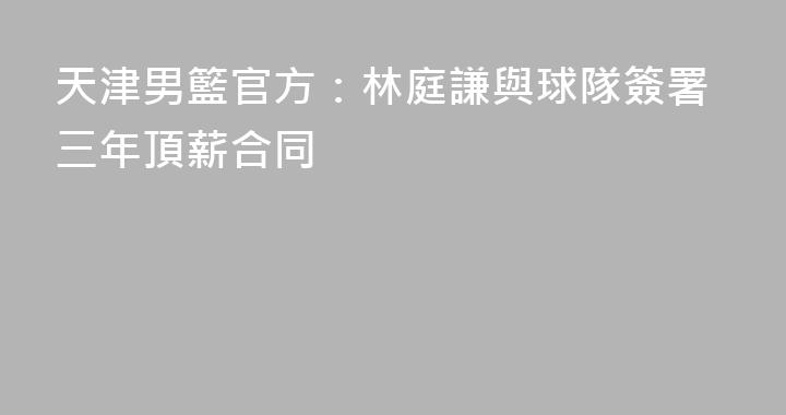 天津男籃官方：林庭謙與球隊簽署三年頂薪合同