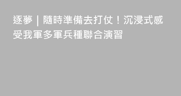 逐夢｜隨時準備去打仗！沉浸式感受我軍多軍兵種聯合演習