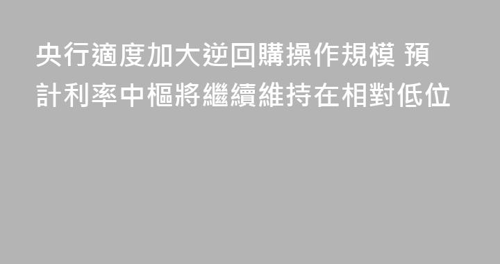 央行適度加大逆回購操作規模 預計利率中樞將繼續維持在相對低位
