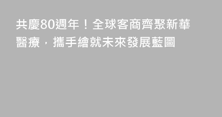 共慶80週年！全球客商齊聚新華醫療，攜手繪就未來發展藍圖