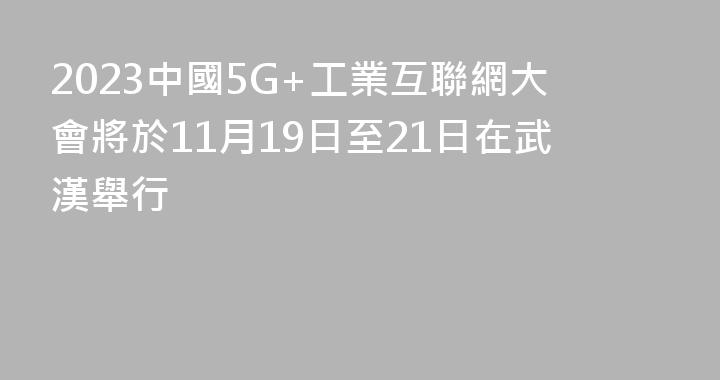 2023中國5G+工業互聯網大會將於11月19日至21日在武漢舉行