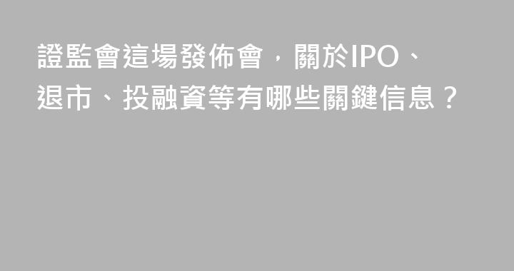 證監會這場發佈會，關於IPO、退市、投融資等有哪些關鍵信息？