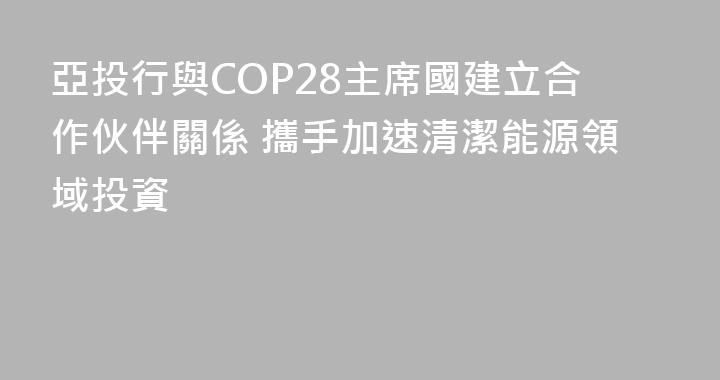 亞投行與COP28主席國建立合作伙伴關係 攜手加速清潔能源領域投資