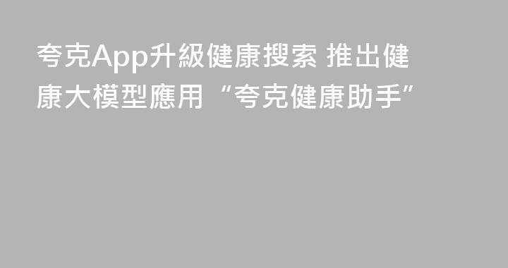 夸克App升級健康搜索 推出健康大模型應用“夸克健康助手”