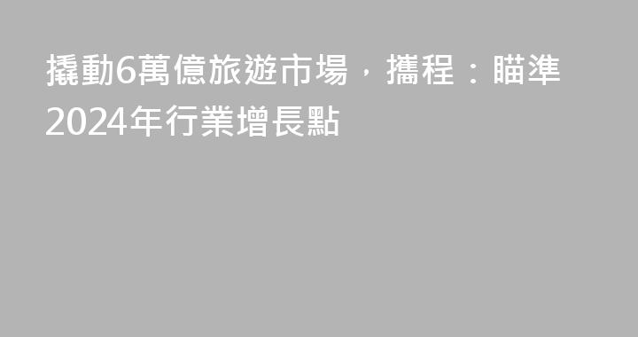 撬動6萬億旅遊市場，攜程：瞄準2024年行業增長點