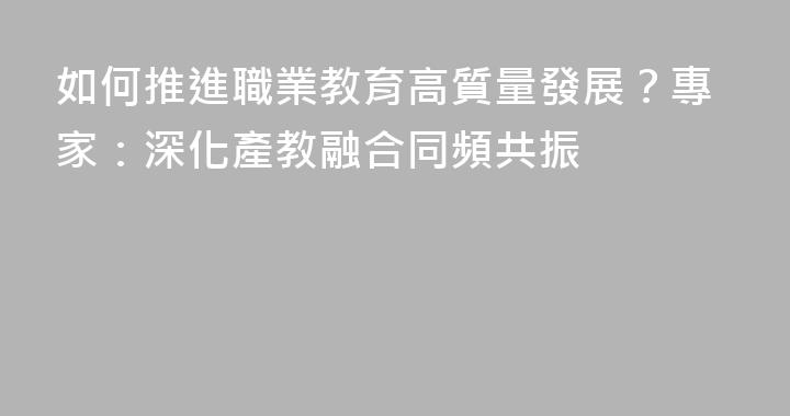 如何推進職業教育高質量發展？專家：深化產教融合同頻共振
