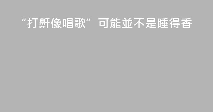 “打鼾像唱歌”可能並不是睡得香